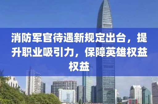 消防軍官待遇新規定出臺，提升職業吸引力，保障英雄權益權益