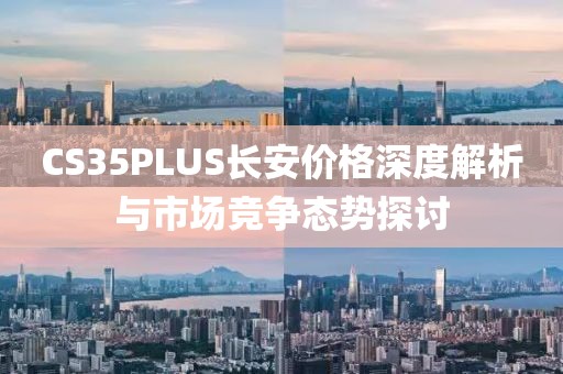 CS35PLUS長安價格深度解析與市場競爭態勢探討
