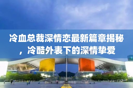 冷血總裁深情戀最新篇章揭秘，冷酷外表下的深情摯愛