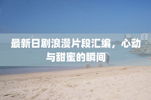 最新日劇浪漫片段匯編，心動與甜蜜的瞬間