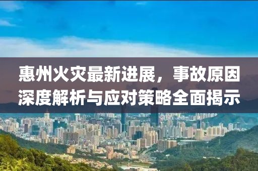 惠州火災最新進展，事故原因深度解析與應對策略全面揭示