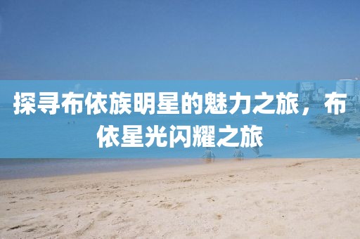探尋布依族明星的魅力之旅，布依星光閃耀之旅