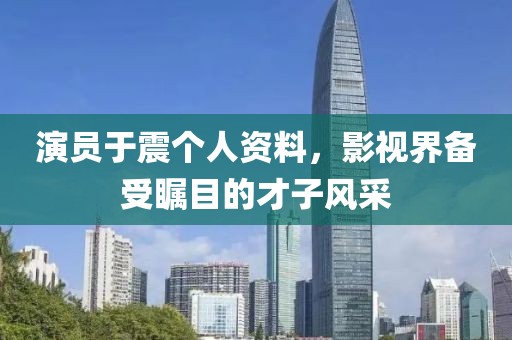 演員于震個人資料，影視界備受矚目的才子風采