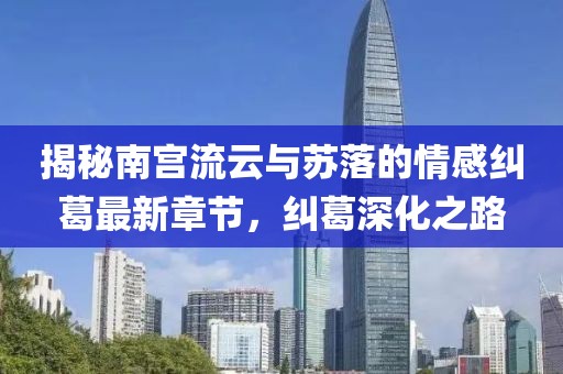 揭秘南宮流云與蘇落的情感糾葛最新章節，糾葛深化之路