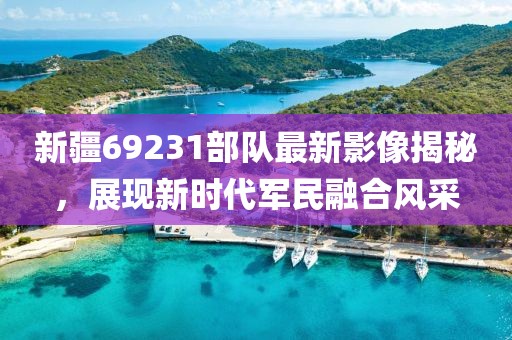 新疆69231部隊最新影像揭秘，展現新時代軍民融合風采