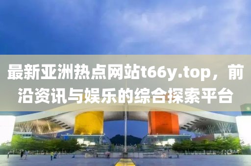 最新亞洲熱點網站t66y.top，前沿資訊與娛樂的綜合探索平臺