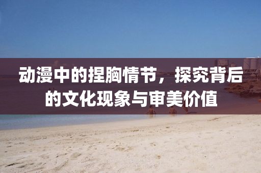 動漫中的捏胸情節，探究背后的文化現象與審美價值