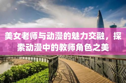 美女老師與動漫的魅力交融，探索動漫中的教師角色之美