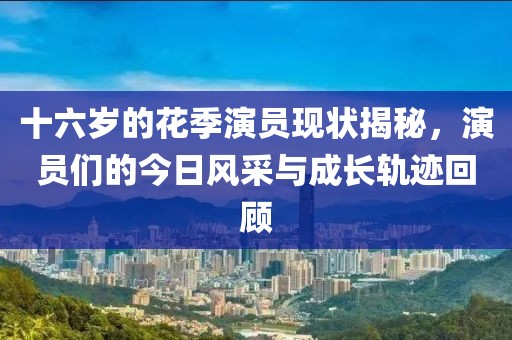 十六歲的花季演員現狀揭秘，演員們的今日風采與成長軌跡回顧
