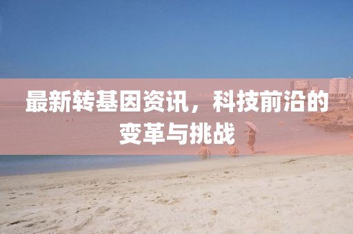 最新轉基因資訊，科技前沿的變革與挑戰
