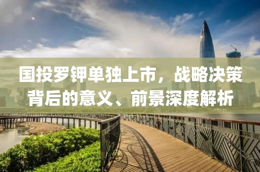 國投羅鉀單獨上市，戰略決策背后的意義、前景深度解析