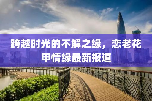 跨越時光的不解之緣，戀老花甲情緣最新報道