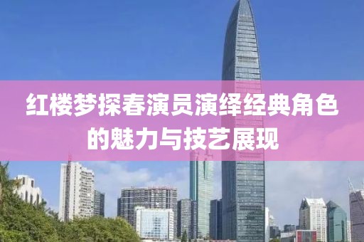 紅樓夢探春演員演繹經典角色的魅力與技藝展現
