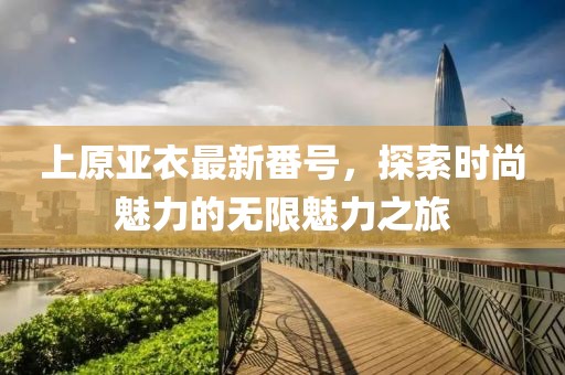 上原亞衣最新番號，探索時尚魅力的無限魅力之旅