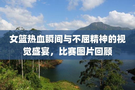 女籃熱血瞬間與不屈精神的視覺盛宴，比賽圖片回顧