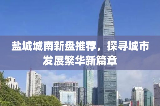 鹽城城南新盤推薦，探尋城市發展繁華新篇章