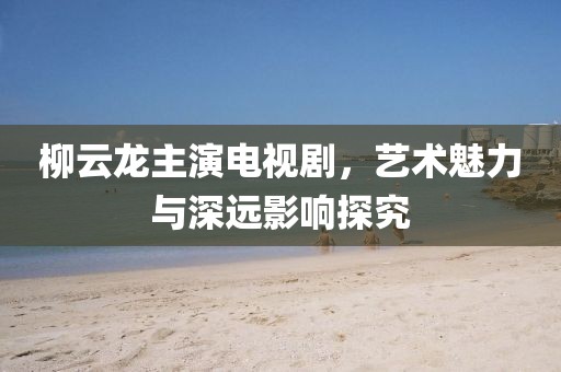 柳云龍主演電視劇，藝術魅力與深遠影響探究