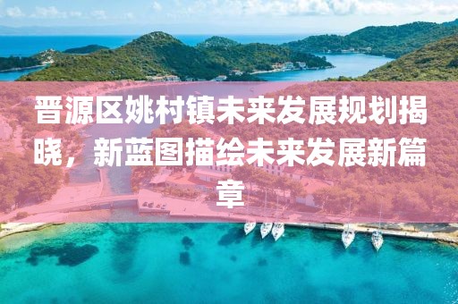 晉源區姚村鎮未來發展規劃揭曉，新藍圖描繪未來發展新篇章