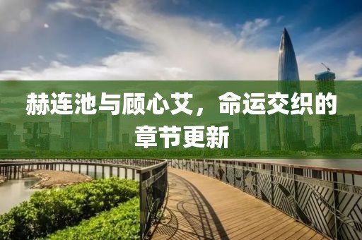 赫連池與顧心艾，命運交織的章節更新