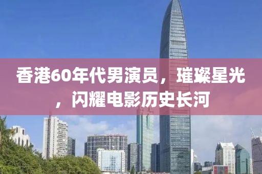 香港60年代男演員，璀璨星光，閃耀電影歷史長河