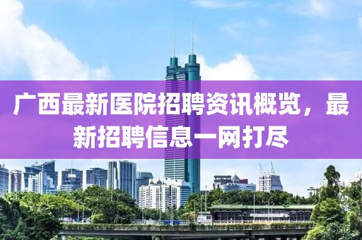 廣西最新醫院招聘資訊概覽，最新招聘信息一網打盡