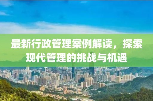 最新行政管理案例解讀，探索現代管理的挑戰與機遇