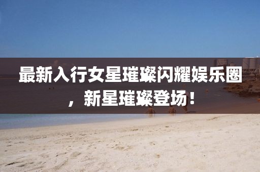 最新入行女星璀璨閃耀娛樂圈，新星璀璨登場！