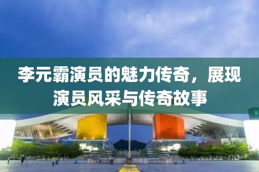 李元霸演員的魅力傳奇，展現演員風采與傳奇故事