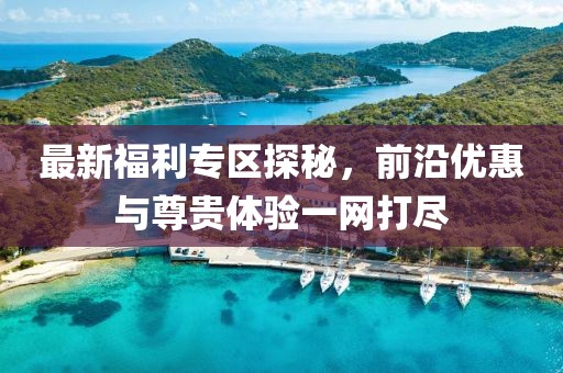 最新福利專區探秘，前沿優惠與尊貴體驗一網打盡