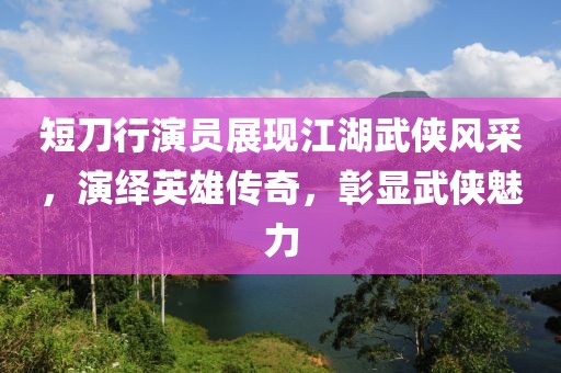 短刀行演員展現江湖武俠風采，演繹英雄傳奇，彰顯武俠魅力
