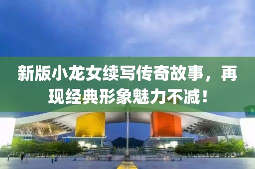 新版小龍女續寫傳奇故事，再現經典形象魅力不減！