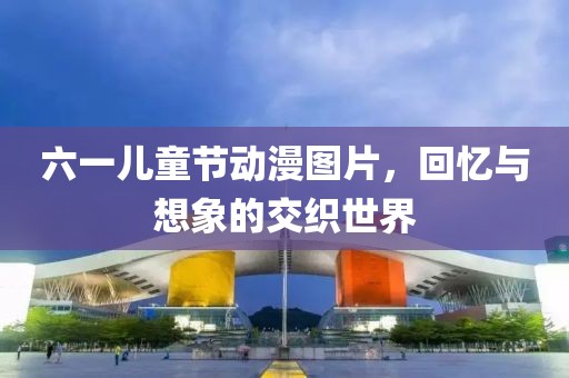 六一兒童節動漫圖片，回憶與想象的交織世界