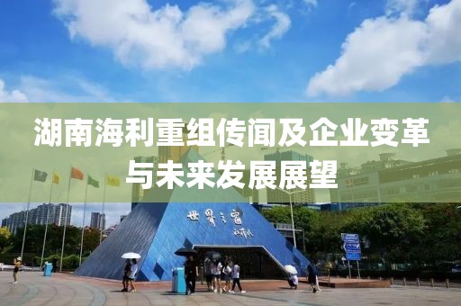 湖南海利重組傳聞及企業變革與未來發展展望