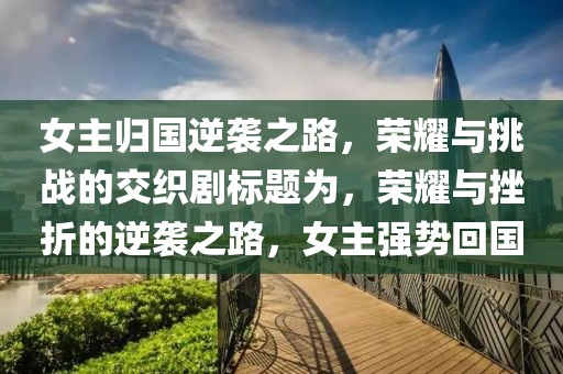 女主歸國逆襲之路，榮耀與挑戰的交織劇標題為，榮耀與挫折的逆襲之路，女主強勢回國