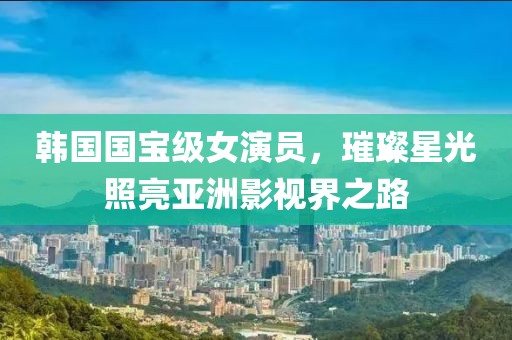 韓國國寶級女演員，璀璨星光照亮亞洲影視界之路