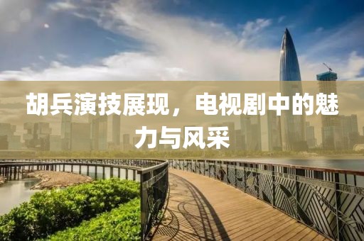 胡兵演技展現，電視劇中的魅力與風采