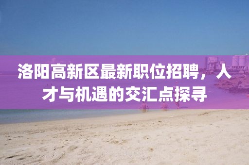洛陽高新區最新職位招聘，人才與機遇的交匯點探尋