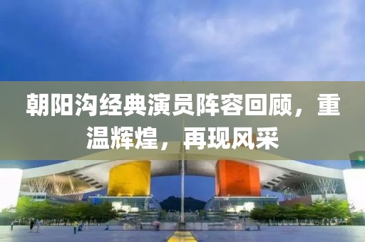 朝陽溝經典演員陣容回顧，重溫輝煌，再現風采