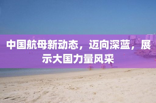 中國航母新動態，邁向深藍，展示大國力量風采