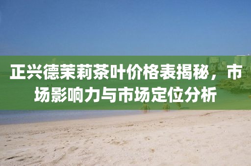 正興德茉莉茶葉價格表揭秘，市場影響力與市場定位分析