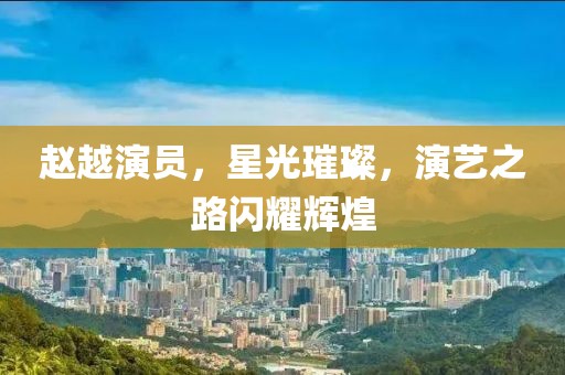 趙越演員，星光璀璨，演藝之路閃耀輝煌