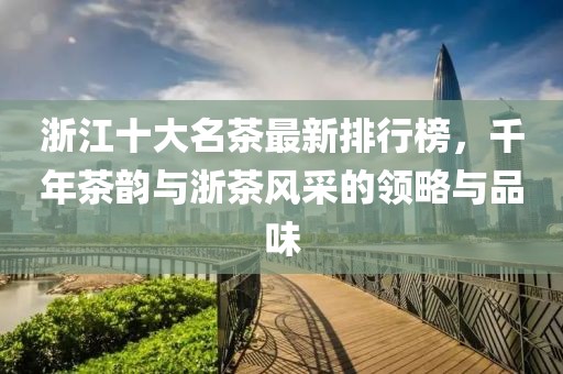 浙江十大名茶最新排行榜，千年茶韻與浙茶風采的領略與品味