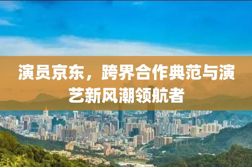 演員京東，跨界合作典范與演藝新風潮領航者