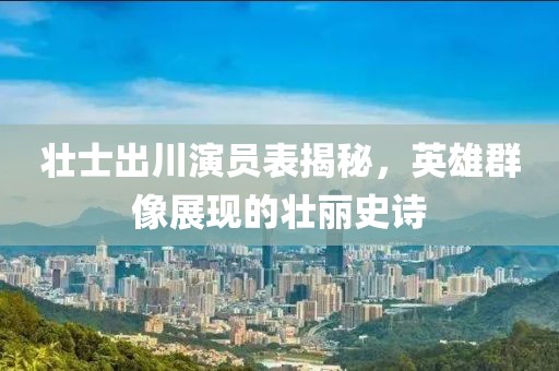 壯士出川演員表揭秘，英雄群像展現的壯麗史詩