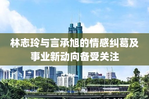 林志玲與言承旭的情感糾葛及事業新動向備受關注