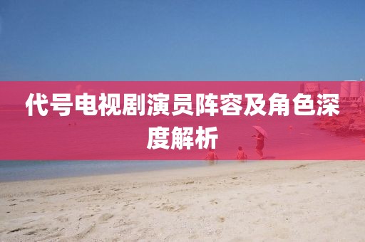 代號電視劇演員陣容及角色深度解析