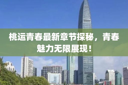 桃運青春最新章節探秘，青春魅力無限展現！