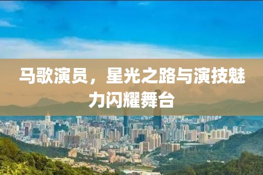馬歌演員，星光之路與演技魅力閃耀舞臺