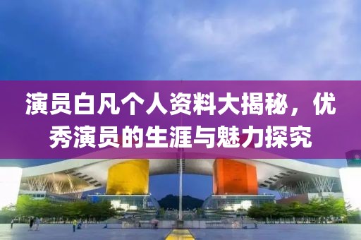 演員白凡個人資料大揭秘，優秀演員的生涯與魅力探究
