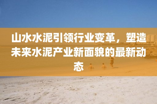 山水水泥引領行業變革，塑造未來水泥產業新面貌的最新動態